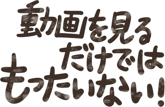 動画を見るだけではもったいない!